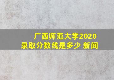 广西师范大学2020录取分数线是多少 新闻